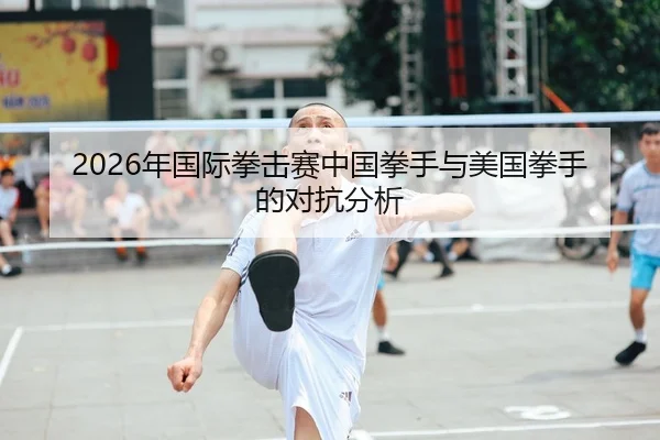 2026年国际拳击赛中国拳手与美国拳手的对抗分析