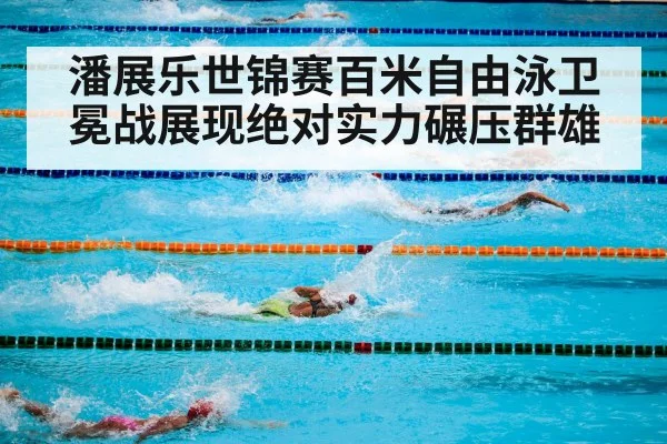 潘展乐世锦赛百米自由泳卫冕战展现绝对实力碾压群雄