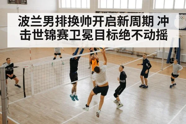 波兰男排换帅开启新周期 冲击世锦赛卫冕目标绝不动摇