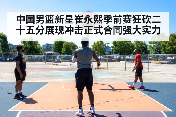 中国男篮新星崔永熙季前赛狂砍二十五分展现冲击正式合同强大实力