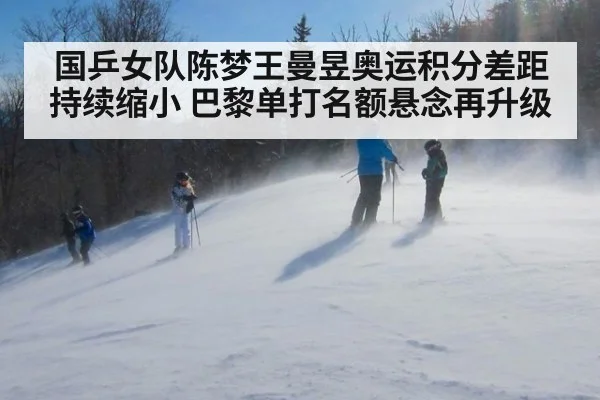 国乒女队陈梦王曼昱奥运积分差距持续缩小 巴黎单打名额悬念再升级